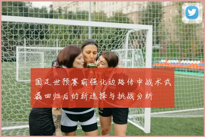 国足世预赛前强化边路传中战术武磊回归后的新选择与挑战分析