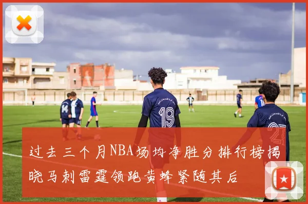 过去三个月NBA场均净胜分排行榜揭晓马刺雷霆领跑黄蜂紧随其后