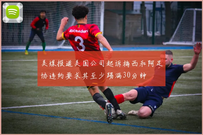 美媒报道美国公司起诉梅西和阿足协违约要求其至少踢满30分钟