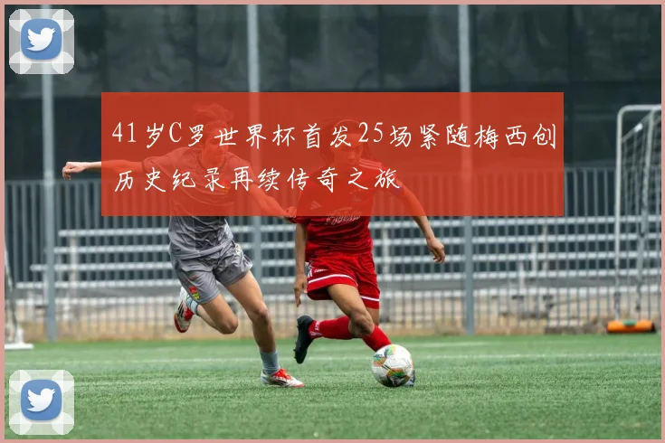 41岁C罗世界杯首发25场紧随梅西创历史纪录再续传奇之旅