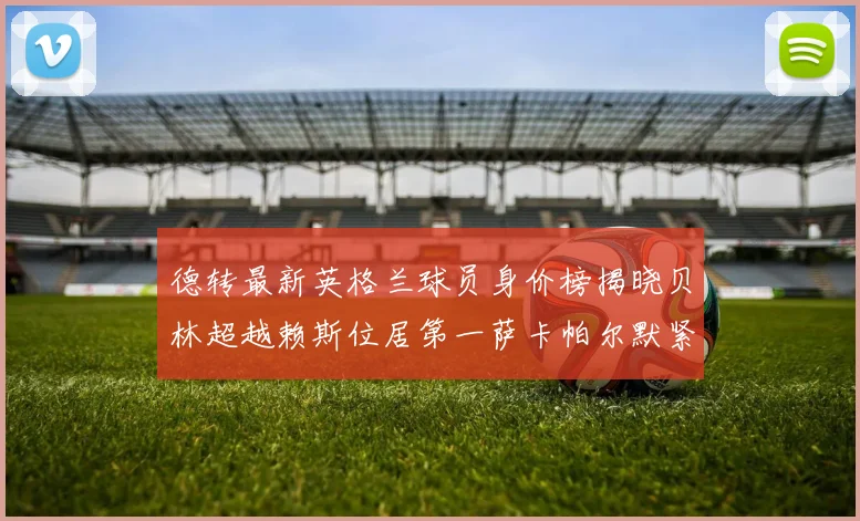 德转最新英格兰球员身价榜揭晓贝林超越赖斯位居第一萨卡帕尔默紧随其后