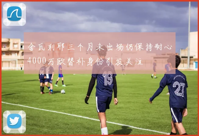 舍瓦利耶三个月未出场仍保持耐心4000万欧替补身份引发关注