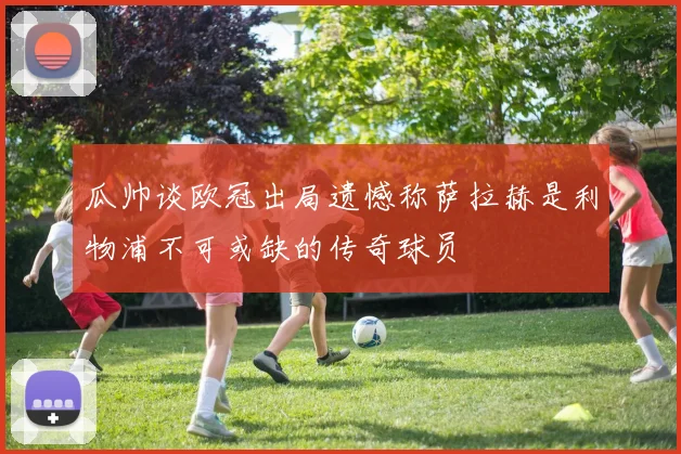 瓜帅谈欧冠出局遗憾称萨拉赫是利物浦不可或缺的传奇球员