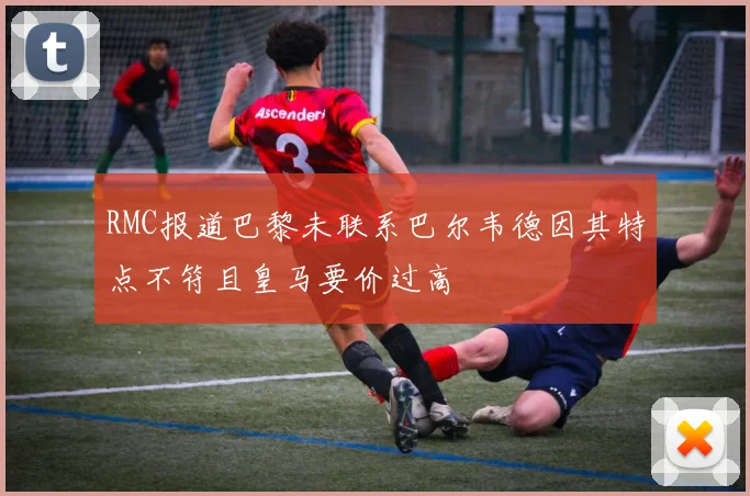 RMC报道巴黎未联系巴尔韦德因其特点不符且皇马要价过高