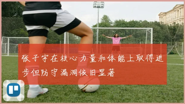 张子宇在核心力量和体能上取得进步但防守漏洞依旧显著