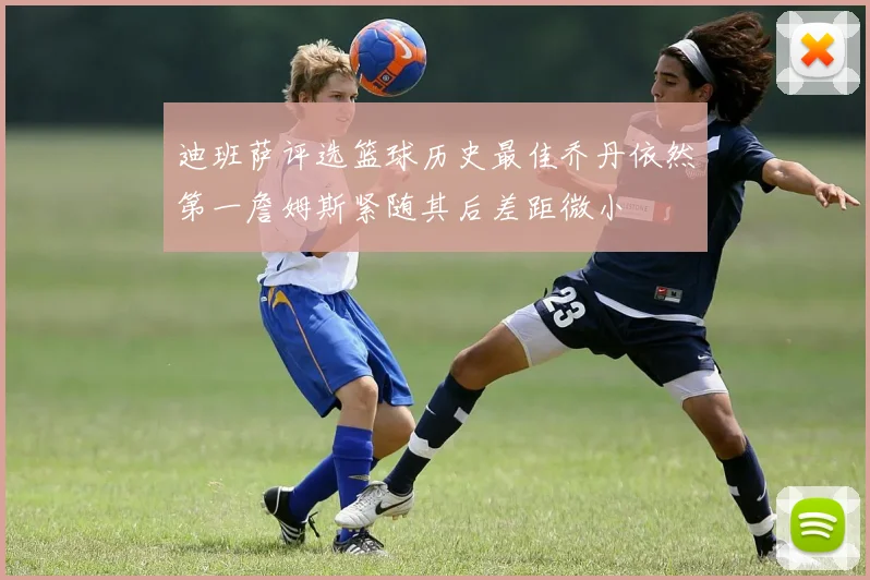 迪班萨评选篮球历史最佳乔丹依然第一詹姆斯紧随其后差距微小