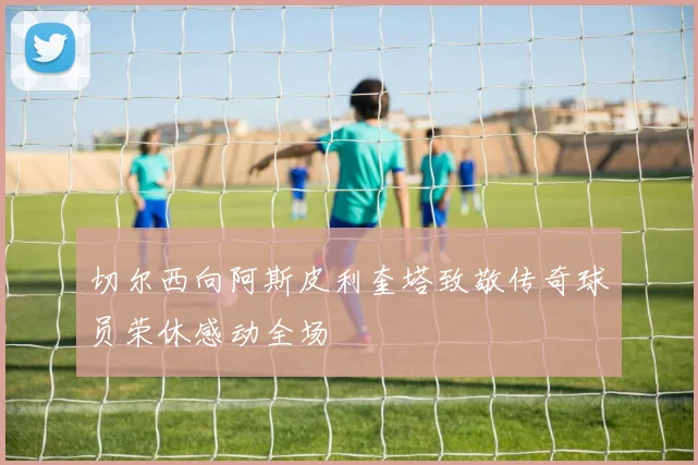 切尔西向阿斯皮利奎塔致敬传奇球员荣休感动全场