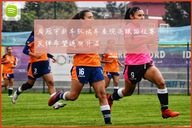 周冠宇新车队试车表现亮眼排位赛反弹希望逐渐升温
