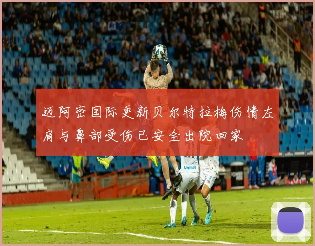 迈阿密国际更新贝尔特拉梅伤情左肩与鼻部受伤已安全出院回家