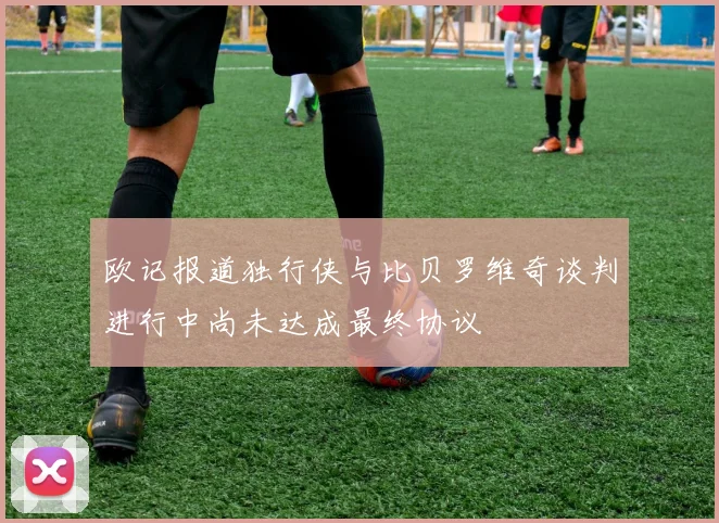 欧记报道独行侠与比贝罗维奇谈判进行中尚未达成最终协议