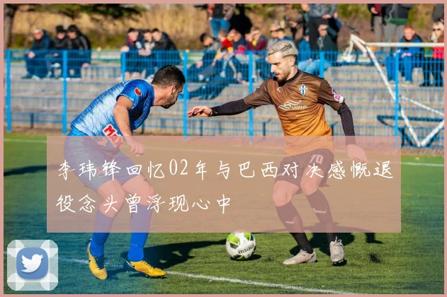 李玮锋回忆02年与巴西对决感慨退役念头曾浮现心中