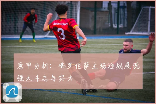 意甲分析：佛罗伦萨主场迎战展现强大斗志与实力