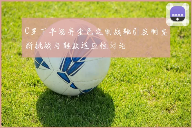 C罗下半场弃金色定制战靴引发耐克新挑战与鞋款适应性讨论