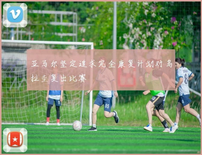 亚马尔坚定追求完全康复计划对乌拉圭复出比赛