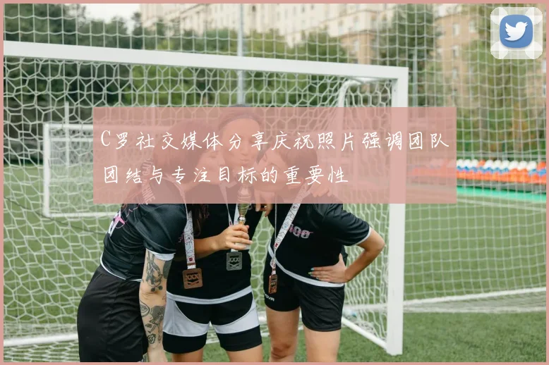 C罗社交媒体分享庆祝照片强调团队团结与专注目标的重要性