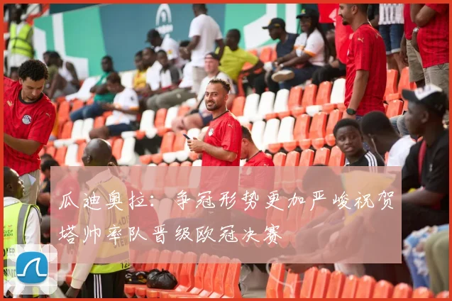 瓜迪奥拉：争冠形势更加严峻祝贺塔帅率队晋级欧冠决赛