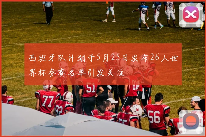 西班牙队计划于5月25日发布26人世界杯参赛名单引发关注