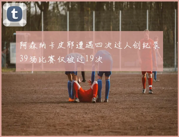 阿森纳卡皮耶遭遇四次过人创纪录39场比赛仅被过19次