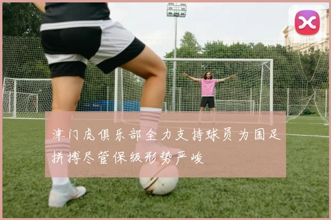 津门虎俱乐部全力支持球员为国足拼搏尽管保级形势严峻