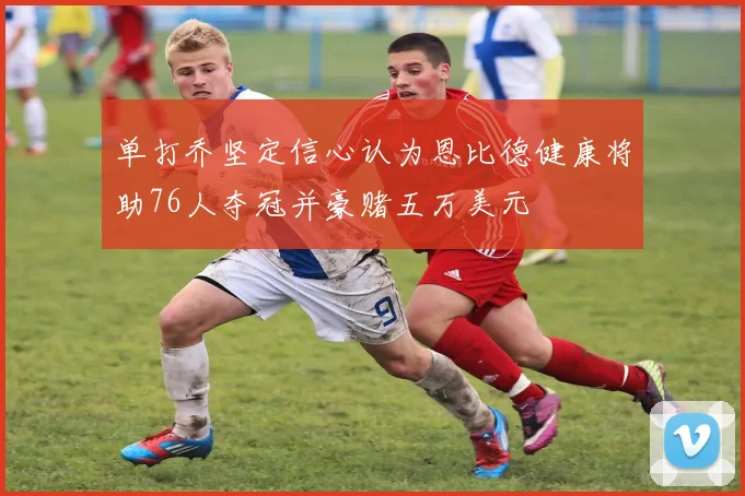 单打乔坚定信心认为恩比德健康将助76人夺冠并豪赌五万美元