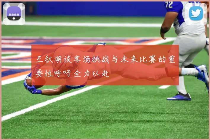 王秋明谈客场挑战与未来比赛的重要性呼吁全力以赴