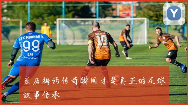 亲历梅西传奇瞬间才是真正的足球故事传承