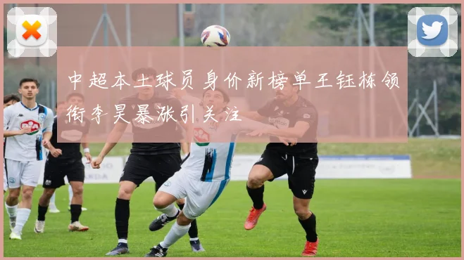 中超本土球员身价新榜单王钰栋领衔李昊暴涨引关注