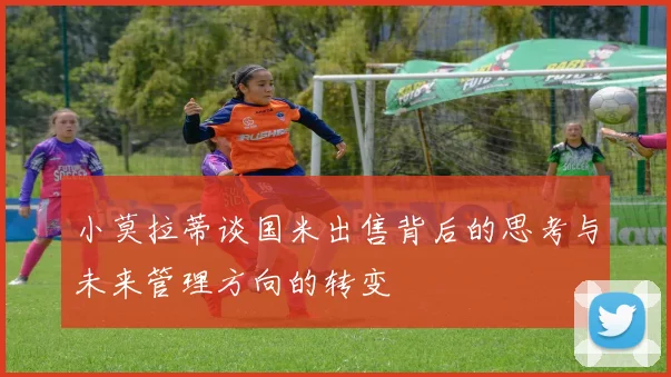 小莫拉蒂谈国米出售背后的思考与未来管理方向的转变