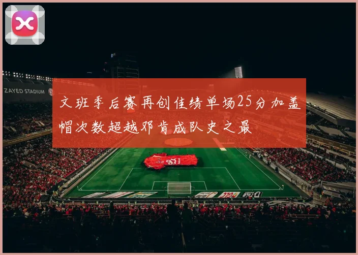 文班季后赛再创佳绩单场25分加盖帽次数超越邓肯成队史之最