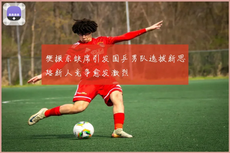 樊振东缺席引发国乒男队选拔新思路新人竞争愈发激烈