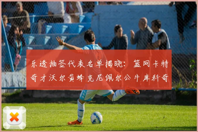 乐透抽签代表名单揭晓：篮网卡特奇才沃尔黄蜂克尼佩尔公牛库科奇齐聚一堂