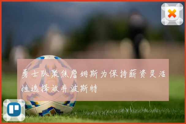 勇士队聚焦詹姆斯为保持薪资灵活性选择放弃波斯特