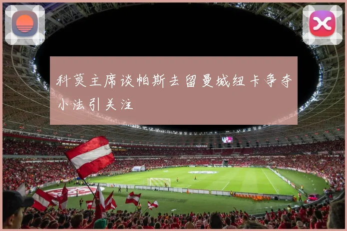 科莫主席谈帕斯去留曼城纽卡争夺小法引关注