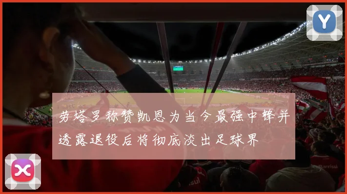 劳塔罗称赞凯恩为当今最强中锋并透露退役后将彻底淡出足球界