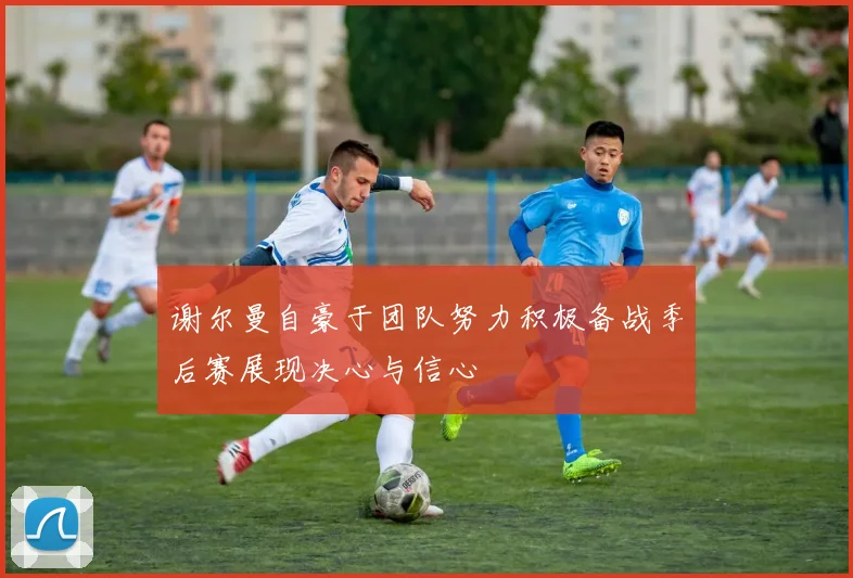 谢尔曼自豪于团队努力积极备战季后赛展现决心与信心
