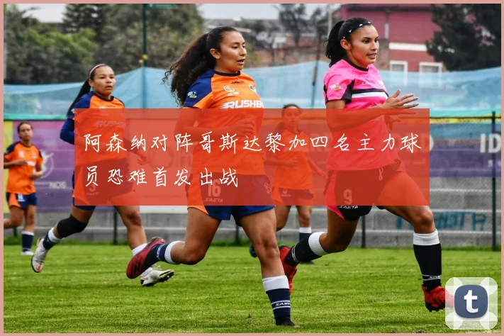 阿森纳对阵哥斯达黎加四名主力球员恐难首发出战