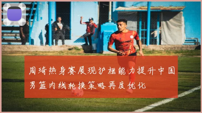 周琦热身赛展现护框能力提升中国男篮内线轮换策略再度优化