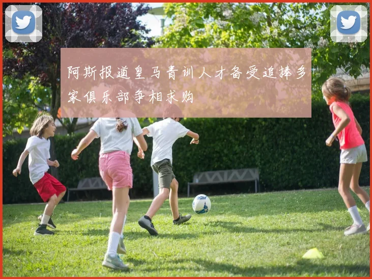 阿斯报道皇马青训人才备受追捧多家俱乐部争相求购