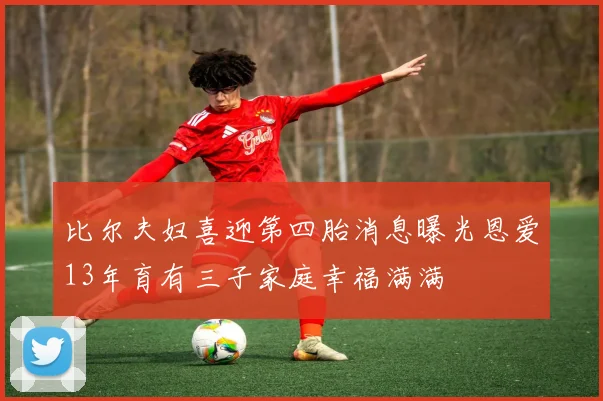 比尔夫妇喜迎第四胎消息曝光恩爱13年育有三子家庭幸福满满