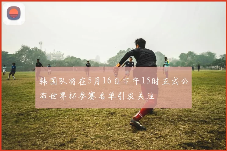 韩国队将在5月16日下午15时正式公布世界杯参赛名单引发关注