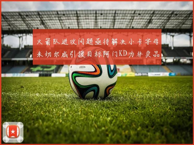 火箭队进攻问题亟待解决小卡字母米切尔成引援目标阿门KD为非卖品
