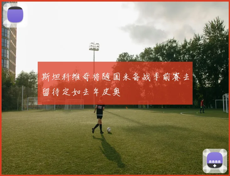 斯坦科维奇将随国米备战季前赛去留待定如去年皮奥