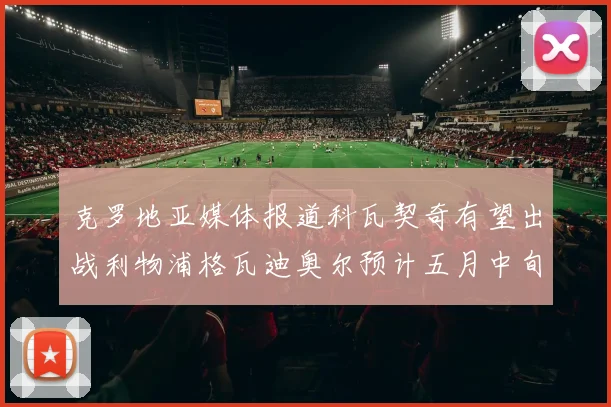 克罗地亚媒体报道科瓦契奇有望出战利物浦格瓦迪奥尔预计五月中旬回归